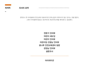 전문가 인터뷰
어린이 섀도잉
어린이 인터뷰
어린이집 선생님 인터뷰
광나루 안전교육센터 방문
관장님 인터뷰
설문조사
아이데이션
리서치
_
문헌조사 후 아이들에게 안전교육이 필요하지만 만족스럽게 이루어지지 않고 있다는 것을 알았다.
그래서 아이들에게 즐겁고 효과적으로 재난안전교육을 해야겠다고 결심했다.
리서치 요약
 