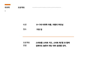 프로젝트
타겟
장소
리서치
_
스마트홈 스마트 키드, 스마트 북/앱 과 함께
집에서도 놀면서 재난 대비 습관을 갖자.
6~7세 미취학 아동, 아동의 부모님
가정 집
프로젝트
컨셉
 