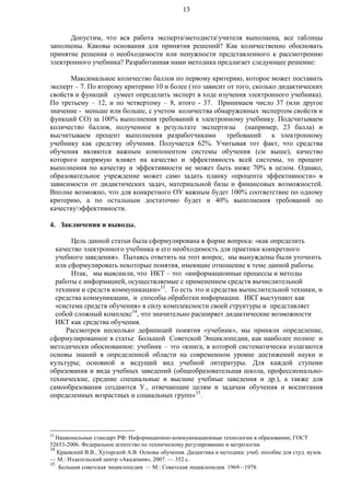 13
Допустим, что вся работа экспертаметодистаучителя выполнена, все таблицы
заполнены. Каковы основания для принятия решений? Как количественно обосновать
принятие решения о необходимости или ненужности представленного к рассмотрению
электронного учебника? Разработанная нами методика предлагает следующее решение:
Максимальное количество баллов по первому критерию, которое может поставить
эксперт – 7. По второму критерию 10 и более (это зависит от того, сколько дидактических
свойств и функций сумеет определить эксперт в ходе изучения электронного учебника).
По третьему – 12, и по четвертому – 8, итого - 37. Принимаем число 37 (или другое
значение - меньше или больше, с учетом количества обнаруженных экспертом свойств и
функций СО) за 100% выполнения требований к электронному учебнику. Подсчитываем
количество баллов, полученное в результате экспертизы (например, 23 балла) и
высчитываем процент выполнения разработчиками требований к электронному
учебнику как средству обучения. Получается 62%. Учитывая тот факт, что средства
обучения являются важным компонентом системы обучения (см выше), качество
которого напрямую влияет на качество и эффективность всей системы, то процент
выполнения по качеству и эффективности не может быть ниже 70% в целом. Однако,
образовательное учреждение может само задать планку «процента эффективности» в
зависимости от дидактических задач, материальной базы и финансовых возможностей.
Вполне возможно, что для конкретного ОУ важным будет 100% соответствие по одному
критерию, а по остальным достаточно будет и 40% выполнения требований по
качествуэффективности.
4. Заключения и выводы.
Цель данной статьи была сформулирована в форме вопроса: «как определить
качество электронного учебника и его необходимость для практики конкретного
учебного заведения». Пытаясь ответить на этот вопрос, мы вынуждены были уточнить
или сформулировать некоторые понятия, имеющие отношение к теме данной работы.
Итак, мы выяснили, что ИКТ – это «информационные процессы и методы
работы с информацией, осуществляемые с применением средств вычислительной
техники и средств коммуникации»33
. То есть это и средства вычислительной техники, и
средства коммуникации, и способы обработки информации. ИКТ выступают как
«система средств обучения» в силу комплексности своей структуры и представляет
собой сложный комплекс34
, что значительно расширяет дидактические возможности
ИКТ как средства обучения.
Рассмотрев несколько дефиниций понятия «учебник», мы приняли определение,
сформулированное в статье Большой Советской Энциклопедии, как наиболее полное и
методически обоснованное: учебник – это «книга, в которой систематически излагаются
основы знаний в определенной области на современном уровне достижений науки и
культуры; основной и ведущий вид учебной литературы. Для каждой ступени
образования и вида учебных заведений (общеобразовательная школа, профессионально-
технические, средние специальные и высшие учебные заведения и др.), а также для
самообразования создаются У., отвечающие целям и задачам обучения и воспитания
определенных возрастных и социальных групп»35
.
33
Национальные стандарт РФ: Информационно-коммуникационные технологии в образовании; ГОСТ
52653-2006. Федеральное агентство по техническому регулированию и метрологии.
34
Краевский В.В., Хуторской А.В. Основы обучения. Дидактика и методика: учеб. пособие для студ. вузов.
— М.: Издательский центр «Академия», 2007. — 352 с.
35
Большая советская энциклопедия. — М.: Советская энциклопедия. 1969—1978.
 