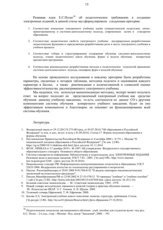 15
Развивая идеи Е.С.Полат38
об педагогических требованиях к созданию
электронных изданий, в данной статье мы сформулировали следующие критерии:
1. Соответствие концепции электронного учебника идеям гуманистической педагогики, лично-
ориентированному и системно-деятельностному подходу, современным целям и стандартам
образования.
2. Соответствие дидактических свойств электронного учебника декларируемым разработчиками
дидактическим функциям и определяемым разработчиками роли и места электронного учебника в
учебном процессе.
3. Соответствие отбора и структурирования содержания обучения системно-деятельностному
подходу, этапам дидактического цикла обучения, форме и модели обучения, конкретным
предметным программам.
4. Соответствие рекомендуемых разработчиками методов и педагогических технологий принципам
системно-деятельностномго подхода, специфике форм и моделей обучения.
На основе проведенного исследования к каждому критерию были разработаны
параметры, сведенные к четырем таблицам, методика подсчета и оценивания каждого
параметра в баллах, а также рекомендации о количественной и словесной оценке
эффективностикачества рассматриваемого электронного учебника.
Мы надеемся, что, используя вышеописанную методику, эксперт может получить
ответ на вопрос: подходит ли представленный электронный учебник как средство
обучения данному учебному заведению, то есть: соотносится ли данное СО с другими
компонентами системы обучения конкретного учебного заведения; будет ли оно
эффективным компонентом и благотворно ли повлияет на функционирование всей
системы обучения.
Литература.
1. Федеральный закон от 29.12.2012 N 273-ФЗ (ред. от 03.07.2016) "Об образовании в Российской
Федерации" (с изм. и доп., вступ. в силу с 01.09.2016). Статья 17. Формы получения образования и
формы обучения.
2. Постановление Правительства Российской Федерации от 4 октября 2000 г. N 751 г. Москва "О
национальной доктрине образования в Российской Федерации". [Эл.док. ] URL:
https://rg.ru/2000/10/11/doktrina-dok.html Дата доступа: 01.11.2016
3. ФГОС. ПРИКАЗ от 17 декабря 2010 г. № 1897. Об утверждении Федерального государственного
образовательного стандарта Основного общего образования.
4. Система стандартов по информации, библиотечному и издательскому делу ЭЛЕКТРОННЫЕ ИЗДАНИЯ
Основные виды и выходные сведения. ГОСТ 7.83—2001. [Эл.док] URL: http://www.internet-
law.ru/gosts/gost/3244/ (Дата доступа 26.10.2016)
5. Национальные стандарт РФ: Информационно-коммуникационные технологии в образовании; ГОСТ
52653-2006. Федеральное агентство по техническому регулированию и метрологии.
6. Письмо Роспотребнадзора от 29.01.2008 N 01/384-8-32 "О выдаче санитарно-эпидемиологических
заключений на издательскую продукцию".
7. Письмо Минобразования РФ от 23.09.2002 N 27-55-570/12 "О терминах "учебник" и "учебное пособие"
// сайт [Эл.рес.] URL: http://lawru.info/dok/2002/09/23/n367858.htm (Дата доступа: 26.10.2-16)
8. Большая советская энциклопедия. — М.: Советская энциклопедия. 1969—1978.
9. Новый словарь методических терминов и понятий (теория и практика обучения языкам). —
М.: Издательство ИКАР. Э. Г. Азимов, А. Н. Щукин. 2009.
10. Толковый словарь Ефремовой. Т. Ф. Ефремова. 2000.
11. Босова Л.Л. Электронный учебник нового поколения: понятие, структура, требования. Статья.
[Эл.ресурс ] URL: http://ito.su/41/plenum/Bosova.html (Дата обращения 27.10.2016)
38
Педагогические технологии дистанционного обучения : учеб. пособие для студентов вузов / под ред.
Е.С. Полат. - 2-е изд., стер. - Москва : Изд. центр "Академия", 2008. – 391
 
