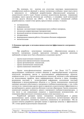 5
Мы понимаем, что наличие или отсутствие некоторых вышеупомянутых
специфических свойств и функций в разных электронных учебниках может иметь место
в зависимости от выбранной разработчиками образовательной концепции и
дидактических целей и задач. Однако основные дидактические функции, отражающие
специфику такого средства обучения как «учебник», и специфику такой комплексной
системы средств обучения как «ИКТ», на базе которого электронный учебник
разрабатывается, с нашей точки зрения, присутствовать должны. А именно:
 мотивационная,
 информационная
 функция систематизации координации всего учебного материала,
 контрольно-корректирующая (тренировочная),
 функцией развития познавательных навыков учащихся,
 интерактивная,
 формирования навыков работы с большими объемами информации
 воспитательная
2. Основные критерии и методика оценки качестваэффективности электронного
учебника
При разработке качественных электронных образовательных ресурсов, в
частности электронных изданий, приходится учитывать множество различных
требований, которые могут быть объединены в следующие группы16
:
- группа педагогических показателей;
- группа психо-физиологических показателей;
- группа эргономических показателей;
- группа экономических показателей;
- группа социальных показателей.
Группа психо-физиологических показателей (по Полат Е.С.16
) должна
предусматривать особенности сетевого общения и здоровьесберегающие технологии,
психологии восприятия цветов и мультимедийных информационных объектов,
конфликтологии и т.д. Группа эргономических показателей включает в себя требования
по использованию шрифтов, цвета информационных объектов и фона, специфику
размещения текстовой и иллюстративной информации, соотношения текстовой
информации и визуализированных объектов и т.д. Группа экономических показателей
оценивает реальную себестоимость электронного учебникаизданияресурса с тем, чтобы
соотнести ее с показателями других групп и определить педагогическую эффективность и
востребованность данного средства обучения в системе образования. Группа социальных
показателей оценивает значимость данного электронного учебникаизданияресурса, в
том числе и для социализации учащихся с ограниченными возможностями, для
повышения образовательного потенциала разных слоев населения и т.п.
Разработкой критериев оценки электронных изданийресурсов в рамках
вышеназванных групп должны заниматься специалисты соответствующих областей
(психологи, физиологи, экономисты, социологи, специалисты по эргономике). Мы же
сделаем попытку разработать критерии оценки и параметры качества и эффективности
ЭУ с точки зрения педагогических показателей.
16
Полат Е.С.. – Методология определения эффективности дистанционной формы обучения. Статья. –
М.,2005. [Эл.ресурс ] URL: http://distant.ioso.ru/library/publication/voprosef.htm (Дата доступа 27.10.2016г.)
 