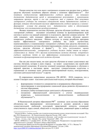 6
Оценка качества того или иного электронного издания или ресурса (как и любого
средства обучения) теснейшим образом связана с понятием эффективности18
. Под
понятием «педагогическая эффективность» учебного процесса мы понимаем
достижение дидактических целей и запланированных результатов с наименьшими
затратами времени, труда и сил как учащегося, так и учителя. Под качеством
электронного учебника мы понимаем совокупность таких дидактических свойств и
функций, которые обеспечивают высокую эффективность учебного процесса, а именно:
формируют условия для решения всех дидактических задач и обеспечивают
достижение всех поставленных целейрезультатов.
Являясь компонентом системы обучения, средства обучения (особенно, такое как
электронный учебник) оказывают сильнейшее влияние на функционирование всей
системы в целом и на каждый компонент в отдельности. Другими словами качество ЭУ
либо повышает, либо понижает эффективность всей системы обучения данного
конкретного учебного заведения. Именно поэтому за основу разработки критериев
оценки эффективности электронного учебника мы взяли соответствие,
взаимозависимость и взаимовлияние электронного учебника (как средства обучения) на
остальные компоненты системы обучения (преподавание, учение, результат, содержание,
методы, средства обучения и формы17
). То есть, результатом оценки
эффективностикачества электронного учебника должен стать ответ на вопрос:
соотносится ли данное СО с другими компонентами системы обучения конкретного
учебного заведения; будет ли оно эффективным компонентом и благотворно ли
повлияет на функционирование всей системы обучения.
Как мы уже писали выше, ни одно средство обучения не может существовать вне
системы обучения, которая в свою очередь не может существовать вне какой-либо
педагогической концепции. В качестве основной концепции образования и обучения в
мировой практике в настоящее время выступает гуманистическая педагогика и
отражающие ее основные идеи: личностно-ориентированный подход, конструктивизм,
системно-деятельностный подход18
и другие.
В современных нормативных документах РФ (ФГОС, 2010) говорится, что в
основе Стандарта лежит «системно-деятельностный подход, который обеспечивает:
o формирование готовности к саморазвитию и непрерывному образованию;
o проектирование и конструирование социальной среды развития обучающихся в
системе образования;
o активную учебно-познавательную деятельность обучающихся;
o построение образовательной деятельности с учетом индивидуальных
возрастных, психологических и физиологических особенностей
обучающихся19
».
В Национальной доктрине образования РФ20
основные цели системы образования
обозначены как формирование интеллектуально и духовно развитой, а также
«самостоятельной, свободной, культурной, нравственной личности, сознающей
ответственность перед семьей, обществом и государством, уважающей права и свободы
17
ПЕДАГОГИКА. Учебное пособие для студентов педагогических вузов и педагогических колледжей / Под
ред. П.И. Пидкасистого. - М: Педагогическое общество России, 1998. - 640 с.
18
Педагогические технологии дистанционного обучения : учеб. пособие для студентов вузов / под ред. Е.
С. Полат. - 2-е изд., стер. - Москва : Изд. центр "Академия", 2008. - 391
19
ФГОС. ПРИКАЗ от 17 декабря 2010 г. № 1897. Об утверждении Федерального государственного
образовательного стандарта Основного общего образования.
20
Постановление Правительства Российской Федерации от 4 октября 2000 г. N 751 г. Москва "О
национальной доктрине образования в Российской Федерации". [Эл.док. ] URL:
https://rg.ru/2000/10/11/doktrina-dok.html Дата доступа: 01.11.2016
 