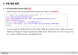 12Page l 12
1. 구동 환경 설정
q 6. ID Generation Service 설정 확인
− /lab204-ibatis/src/test/resources/META-INF/spring/context-idgen.xml 를 확인한다.
− 여기서는 Hsqldb 를 사용하여 Oracle 의 DUAL 테이블 역할을 할 수 있도록 초기화 스크립트 sql 에 create
하였으며, DB Sequence 기반의 Id Generation 을 사용한 예이다. (위에서 select next value for seq_id from
xx 는 Hsqldb 의 특화된 sequence 사용 문법임에 유의!)
<!-- [Step 1-6] Id Generation Service 설정 -->
<bean name="primaryTypeSequenceIds"
class="egovframework.rte.fdl.idgnr.impl.EgovSequenceIdGnrService"
destroy-method="destroy">
<property name="dataSource" ref="dataSource" />
<property name="query" value="SELECT NEXT VALUE FOR empseq FROM DUAL" />
</bean>
 
