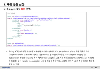 15Page l 15
1. 구동 환경 설정
q 8. aspect 설정 확인 (2/2)
– Spring AOP(xml 설정 방식) 를 사용하여 비지니스 메서드에서 exception 이 발생한 경우 일괄적으로
ExceptionTransfer 의 transfer 메서드 기능(Advice) 를 수행해 주게 됨. --> Exception logging 및
BizException 형태로 wrapping 하여 재처리하는 Exception 공통처리 후 ExceptionHandleManager 에 의해
관리(설정) 되는 Handler (ex. exception 내용을 메일링 한더던지.. 사용자 구현 가능) 가 자동적으로 추가 수
행될 수 있음.
... (이어서)
<bean id="defaultExceptionHandleManager"
class="egovframework.rte.fdl.cmmn.exception.manager.DefaultExceptionHandleManager">
<property name="reqExpMatcher" ref="antPathMater" />
<property name="patterns">
<list>
<value>**service.impl.*</value>
</list>
</property>
<property name="handlers">
<list>
<ref bean="egovHandler" />
</list>
</property>
</bean>
<bean id="egovHandler"
class="egovframework.lab.dataaccess.common.JdbcLoggingExcepHndlr" />
 