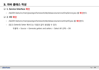 16Page l 16
2. 자바 클래스 작성
q 1. Service Interface 확인
– /lab204-ibatis/src/main/java/egovframework/lab/dataaccess/service/EmpService.java 를 확인한다.
q 2. VO 확인
– /lab204-ibatis/src/main/java/egovframework/lab/dataaccess/service/EmpVO.java 를 확인한다.
– (참고) Getter와 Setter 메서드는 다음과 같이 생성할 수 있다.
우클릭 > Source > Generate getters and setters > Select All 선택 > OK
 