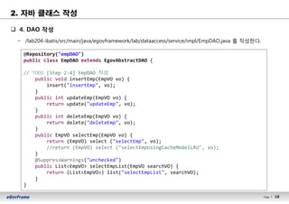 18Page l 18
q 4. DAO 작성
− /lab204-ibatis/src/main/java/egovframework/lab/dataaccess/service/impl/EmpDAO.java 를 작성한다.
@Repository("empDAO")
public class EmpDAO extends EgovAbstractDAO {
// TODO [Step 2-4] EmpDAO 작성
public void insertEmp(EmpVO vo) {
insert("insertEmp", vo);
}
public int updateEmp(EmpVO vo) {
return update("updateEmp", vo);
}
public int deleteEmp(EmpVO vo) {
return delete("deleteEmp", vo);
}
public EmpVO selectEmp(EmpVO vo) {
return (EmpVO) select ("selectEmp", vo);
//return (EmpVO) select ("selectEmpUsingCacheModelLRU", vo);
}
@SuppressWarnings("unchecked")
public List<EmpVO> selectEmpList(EmpVO searchVO) {
return (List<EmpVO>) list("selectEmpList", searchVO);
}
}
2. 자바 클래스 작성
 