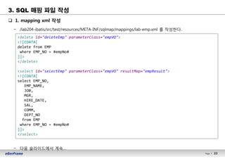 22Page l 22
q 1. mapping xml 작성
− /lab204-ibatis/src/test/resources/META-INF/sqlmap/mappings/lab-emp.xml 를 작성한다.
− 다음 슬라이드에서 계속…
<delete id="deleteEmp" parameterClass="empVO">
<![CDATA[
delete from EMP
where EMP_NO = #empNo#
]]>
</delete>
<select id="selectEmp" parameterClass="empVO" resultMap="empResult">
<![CDATA[
select EMP_NO,
EMP_NAME,
JOB,
MGR,
HIRE_DATE,
SAL,
COMM,
DEPT_NO
from EMP
where EMP_NO = #empNo#
]]>
</select>
3. SQL 매핑 파일 작성
 