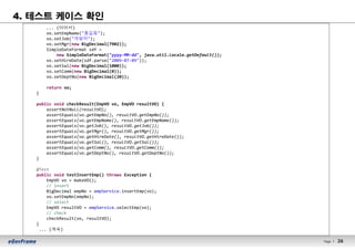 26Page l 26
4. 테스트 케이스 확인
... (이어서)
vo.setEmpName("홍길동");
vo.setJob("개발자");
vo.setMgr(new BigDecimal(7902));
SimpleDateFormat sdf =
new SimpleDateFormat("yyyy-MM-dd", java.util.Locale.getDefault());
vo.setHireDate(sdf.parse("2009-07-09"));
vo.setSal(new BigDecimal(1000));
vo.setComm(new BigDecimal(0));
vo.setDeptNo(new BigDecimal(20));
return vo;
}
public void checkResult(EmpVO vo, EmpVO resultVO) {
assertNotNull(resultVO);
assertEquals(vo.getEmpNo(), resultVO.getEmpNo());
assertEquals(vo.getEmpName(), resultVO.getEmpName());
assertEquals(vo.getJob(), resultVO.getJob());
assertEquals(vo.getMgr(), resultVO.getMgr());
assertEquals(vo.getHireDate(), resultVO.getHireDate());
assertEquals(vo.getSal(), resultVO.getSal());
assertEquals(vo.getComm(), resultVO.getComm());
assertEquals(vo.getDeptNo(), resultVO.getDeptNo());
}
@Test
public void testInsertEmp() throws Exception {
EmpVO vo = makeVO();
// insert
BigDecimal empNo = empService.insertEmp(vo);
vo.setEmpNo(empNo);
// select
EmpVO resultVO = empService.selectEmp(vo);
// check
checkResult(vo, resultVO);
}
... (계속)
 