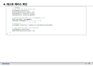29Page l 29
4. 테스트 케이스 확인
... (이어서)
// key 조건에 대한 결과는 한건일 것임
assertNotNull(resultList);
assertTrue(resultList.size() > 0);
assertEquals(1, resultList.size());
checkResult(vo, resultList.get(0));
// 검색조건으로 name 설정 - '%' || #empName# || '%'
EmpVO searchVO2 = new EmpVO();
searchVO2.setEmpName(""); // '%' || '' || '%'
// --> '%%'
// selectList
List<EmpVO> resultList2 = empService.selectEmpList(searchVO2);
// like 조건에 대한 결과는 한건 이상일 것임
assertNotNull(resultList2);
assertTrue(resultList2.size() > 0);
}
}
 