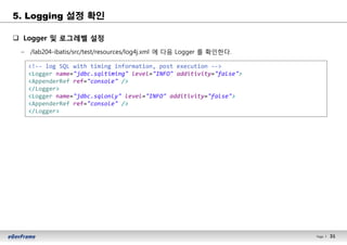 31Page l 31
5. Logging 설정 확인
q Logger 및 로그레벨 설정
– /lab204-ibatis/src/test/resources/log4j.xml 에 다음 Logger 를 확인한다.
<!-- log SQL with timing information, post execution -->
<Logger name="jdbc.sqltiming" level="INFO" additivity="false">
<AppenderRef ref="console" />
</Logger>
<Logger name="jdbc.sqlonly" level="INFO" additivity="false">
<AppenderRef ref="console" />
</Logger>
 