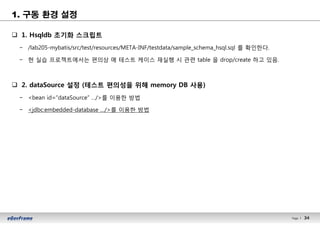 34Page l 34
1. 구동 환경 설정
q 1. Hsqldb 초기화 스크립트
− /lab205-mybatis/src/test/resources/META-INF/testdata/sample_schema_hsql.sql 를 확인한다.
− 현 실습 프로젝트에서는 편의상 매 테스트 케이스 재실행 시 관련 table 을 drop/create 하고 있음.
q 2. dataSource 설정 (테스트 편의성을 위해 memory DB 사용)
− <bean id=“dataSource” …/>를 이용한 방법
− <jdbc:embedded-database …/>를 이용한 방법
 