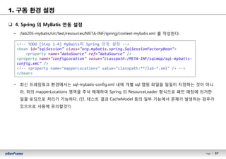 37Page l 37
1. 구동 환경 설정
q 4. Spring 의 MyBatis 연동 설정
− /lab205-mybatis/src/test/resources/META-INF/spring/context-mybatis.xml 를 작성한다.
− 최신 프레임워크 환경에서는 sql-mybatis-config.xml 내에 개별 sql 맵핑 파일을 일일이 지정하는 것이 아니
라, 위의 mapperLocations 영역을 주석 해제하여 Spring 의 ResourceLoader 형식으로 패턴 매칭에 의거한
일괄 로딩으로 처리가 가능하다. (단, 테스트 결과 CacheModel 등의 일부 기능에서 문제가 발생하는 경우가
있으므로 사용에 유의할것!!)
<!-- TODO [Step 1-4] MyBaits와 Spring 연동 설정 -->
<bean id="sqlSession" class="org.mybatis.spring.SqlSessionFactoryBean">
<property name="dataSource" ref="dataSource" />
<property name="configLocation" value="classpath:/META-INF/sqlmap/sql-mybatis-
config.xml" />
<!-- <property name="mapperLocations" value="classpath:**/lab-*.xml" /> -->
</bean>
 