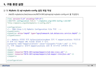 38Page l 38
1. 구동 환경 설정
q 5. MyBatis 의 sql-mybatis-config 설정 파일 작성
− /lab205-mybatis/src/test/resources/META-INF/sqlmap/sql-mybatis-config.xml 를 작성한다.
<?xml version="1.0" encoding="UTF-8"?>
<!DOCTYPE configuration PUBLIC "-//mybatis.org//DTD Config 3.0//EN"
"http://mybatis.org/dtd/mybatis-3-config.dtd">
<configuration>
<!-- TODO [Step 1-5] MyBatis Configuration File 작성 -->
<typeAliases>
<typeAlias alias="empVO" type="egovframework.lab.dataaccess.service.EmpVO" />
</typeAliases>
<!-- MyBatis 연동을 위한 SqlSessionFactoryBean 정의 시 mapperLocations 속성으로
한 번에 모든 Mapper XML File을 설정할 수 있다.
(<property name="mapperLocations" value="classpath:**/lab-*.xml" /> 추가)
단, 아래 <mappers> 설정과 mapperLocations 설정 중 한가지만 선택해야 한다.
-->
<mappers>
<mapper resource="META-INF/sqlmap/mappers/lab-dao-class.xml" />
<mapper resource="META-INF/sqlmap/mappers/lab-mapper-interface.xml" />
</mappers>
</configuration>
 
