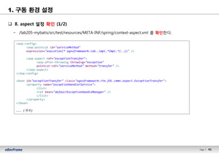 41Page l 41
1. 구동 환경 설정
q 8. aspect 설정 확인 (1/2)
− /lab205-mybatis/src/test/resources/META-INF/spring/context-aspect.xml 를 확인한다.
<aop:config>
<aop:pointcut id="serviceMethod"
expression="execution(* egovframework.lab..impl.*Impl.*(..))" />
<aop:aspect ref="exceptionTransfer">
<aop:after-throwing throwing="exception"
pointcut-ref="serviceMethod" method="transfer" />
</aop:aspect>
</aop:config>
<bean id="exceptionTransfer" class="egovframework.rte.fdl.cmmn.aspect.ExceptionTransfer">
<property name="exceptionHandlerService">
<list>
<ref bean="defaultExceptionHandleManager" />
</list>
</property>
</bean>
... (계속)
 