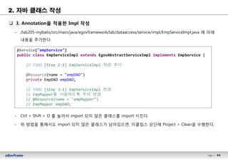 44Page l 44
2. 자바 클래스 작성
q 3. Annotation을 적용한 Impl 작성
– /lab205-mybatis/src/main/java/egovframework/lab/dataaccess/service/impl/EmpServiceImpl.java 에 아래
내용을 추가한다.
–
– Ctrl + Shift + O 를 눌러서 import 되지 않은 클래스를 import 시킨다.
– 위 방법을 통해서도 import 되지 않은 클래스가 남아있으면, 이클립스 상단에 Project > Clean을 수행한다.
@Service("empService")
public class EmpServiceImpl extends EgovAbstractServiceImpl implements EmpService {
// TODO [Step 2-1] EmpServiceImpl 작성 추가
@Resource(name = "empDAO")
private EmpDAO empDAO;
// TODO [Step 3-1] EmpServiceImpl 변경
// EmpMapper를 사용하도록 주석 변경
// @Resource(name = "empMapper")
// EmpMapper empDAO;
 
