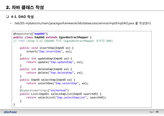 45Page l 45
q 4-1. DAO 작성
− /lab205-mybatis/src/main/java/egovframework/lab/dataaccess/service/impl/EmpDAO.java 를 작성한다.
@Repository("empDAO")
public class EmpDAO extends EgovAbstractMapper {
// TODO [Step 2-2] EmpDAO 작성 (EgovAbstractMapper 상속한 DAO)
public void insertEmp(EmpVO vo) {
insert("Emp.insertEmp", vo);
}
public int updateEmp(EmpVO vo) {
return update("Emp.updateEmp", vo);
}
public int deleteEmp(EmpVO vo) {
return delete("Emp.deleteEmp", vo);
}
public EmpVO selectEmp(EmpVO vo) {
return selectOne("Emp.selectEmp", vo);
}
@SuppressWarnings("unchecked")
public List<EmpVO> selectEmpList(EmpVO searchVO) {
return selectList("Emp.selectEmpList", searchVO);
}
}
2. 자바 클래스 작성
 