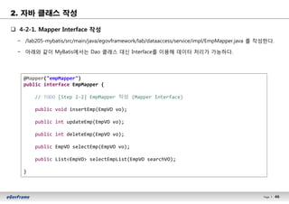46Page l 46
q 4-2-1. Mapper Interface 작성
− /lab205-mybatis/src/main/java/egovframework/lab/dataaccess/service/impl/EmpMapper.java 를 작성한다.
− 아래와 같이 MyBatis에서는 Dao 클래스 대신 Interface를 이용해 데이터 처리가 가능하다.
@Mapper("empMapper")
public interface EmpMapper {
// TODO [Step 2-2] EmpMapper 작성 (Mapper Interface)
public void insertEmp(EmpVO vo);
public int updateEmp(EmpVO vo);
public int deleteEmp(EmpVO vo);
public EmpVO selectEmp(EmpVO vo);
public List<EmpVO> selectEmpList(EmpVO searchVO);
}
2. 자바 클래스 작성
 