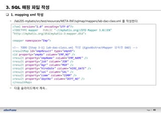 48Page l 48
q 1. mapping xml 작성
− /lab205-mybatis/src/test/resources/META-INF/sqlmap/mappers/lab-dao-class.xml 를 작성한다.
− 다음 슬라이드에서 계속…
<?xml version="1.0" encoding="UTF-8"?>
<!DOCTYPE mapper PUBLIC "-//mybatis.org//DTD Mapper 3.0//EN"
"http://mybatis.org/dtd/mybatis-3-mapper.dtd">
<mapper namespace="Emp">
<!-- TODO [Step 3-1] lab-dao-class.xml 작성 (EgovAbstractMapper 상속한 DAO) -->
<resultMap id="empResult" type="empVO">
<id property="empNo" column="EMP_NO" />
<result property="empName" column="EMP_NAME" />
<result property="job" column="JOB" />
<result property="mgr" column="MGR" />
<result property="hireDate" column="HIRE_DATE" />
<result property="sal" column="SAL" />
<result property="comm" column="COMM" />
<result property="deptNo" column="DEPT_NO" />
</resultMap>
3. SQL 매핑 파일 작성
 
