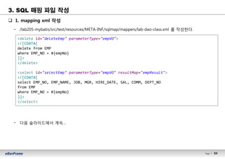50Page l 50
q 1. mapping xml 작성
− /lab205-mybatis/src/test/resources/META-INF/sqlmap/mappers/lab-dao-class.xml 를 작성한다.
− 다음 슬라이드에서 계속…
<delete id="deleteEmp" parameterType="empVO">
<![CDATA[
delete from EMP
where EMP_NO = #{empNo}
]]>
</delete>
<select id="selectEmp" parameterType="empVO" resultMap="empResult">
<![CDATA[
select EMP_NO, EMP_NAME, JOB, MGR, HIRE_DATE, SAL, COMM, DEPT_NO
from EMP
where EMP_NO = #{empNo}
]]>
</select>
3. SQL 매핑 파일 작성
 