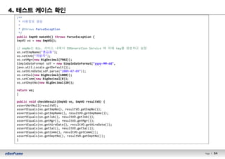54Page l 54
4. 테스트 케이스 확인
/**
* 사원정보 생성
*
* @throws ParseException
*/
public EmpVO makeVO() throws ParseException {
EmpVO vo = new EmpVO();
// empNo는 Biz. 서비스 내에서 IDGeneration Service 에 의해 key를 생성하고 설정
vo.setEmpName("홍길동");
vo.setJob("개발자");
vo.setMgr(new BigDecimal(7902));
SimpleDateFormat sdf = new SimpleDateFormat("yyyy-MM-dd",
java.util.Locale.getDefault());
vo.setHireDate(sdf.parse("2009-07-09"));
vo.setSal(new BigDecimal(1000));
vo.setComm(new BigDecimal(0));
vo.setDeptNo(new BigDecimal(20));
return vo;
}
public void checkResult(EmpVO vo, EmpVO resultVO) {
assertNotNull(resultVO);
assertEquals(vo.getEmpNo(), resultVO.getEmpNo());
assertEquals(vo.getEmpName(), resultVO.getEmpName());
assertEquals(vo.getJob(), resultVO.getJob());
assertEquals(vo.getMgr(), resultVO.getMgr());
assertEquals(vo.getHireDate(), resultVO.getHireDate());
assertEquals(vo.getSal(), resultVO.getSal());
assertEquals(vo.getComm(), resultVO.getComm());
assertEquals(vo.getDeptNo(), resultVO.getDeptNo());
}
 