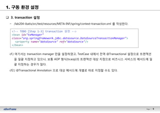 9Page l 9
1. 구동 환경 설정
q 3. transaction 설정
− /lab204-ibatis/src/test/resources/META-INF/spring/context-transaction.xml 를 작성한다.
cf.) 여기서는 transaction manager 만을 설정하였고, TestCase 내에서 전역 @Transactional 설정으로 트랜잭션
을 일괄 지정하고 있으나, 보통 AOP 형식(tx:aop)의 트랜잭션 대상 지정으로 비즈니스 서비스의 메서드에 일
괄 지정하는 경우가 많다.
cf2.) @Transactional Annotation 으로 대상 메서드에 개별로 따로 지정할 수도 있다.
<!-- TODO [Step 1-3] transaction 설정 -->
<bean id="txManager"
class="org.springframework.jdbc.datasource.DataSourceTransactionManager">
<property name="dataSource" ref="dataSource"/>
</bean>
 