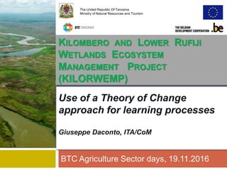 Use of a Theory of Change
approach for learning processes
Giuseppe Daconto, ITA/CoM
BTC Agriculture Sector days, 19.11.2016
The United Republic Of Tanzania
Ministry of Natural Resources and Tourism
KILOMBERO AND LOWER RUFIJI
WETLANDS ECOSYSTEM
MANAGEMENT PROJECT
(KILORWEMP)
 