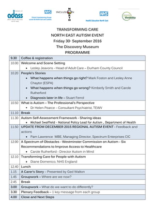 TRANSFORMING CARE
NORTH EAST AUTISM EVENT
Friday 30th
September 2016
The Discovery Museum
PROGRAMME
9.30 Coffee & registration
10.00 Welcome and Scene Setting
 Lesley Jeavons - Head of Adult Care – Durham County Council
10.20 People’s Stories
 What happens when things go right? Mark Foston and Lesley Anne
Chaytor (ESPA)
 What happens when things go wrong? Kimberly Smith and Carole
Rutherford
 Diagnosis later in life – Stuart Ferrol
10.50 What is Autism – The Professional’s Perspective
 Dr Helen Pearce – Consultant Psychiatrist, TEWV
11.10 Break
11.30 Autism Self-Assessment Framework - Sharing ideas
 Michael Swaffield - National Policy Lead for Autism , Department of Health
11.50 UPDATE FROM DECEMBER 2015 REGIONAL AUTISM EVENT - Feedback and
actions
 Pam Lawrence MBE, Managing Director, Spectrum Enterprises CIC
12.00 A Spectrum of Obstacles - Westminster Commission on Autism - Six
Recommendations to Improve Access to Healthcare
 Carole Rutherford - Director Autism in Mind
12.10 Transforming Care for People with Autism
 Diane Domenico, NHS England
12.40 Lunch
1.15 A Carer’s Story – Presented by Ged Walton
1.45 Groupwork – Where are we now?
2.45 Break
3.00 Groupwork – What do we want to do differently?
3.30 Plenary Feedback – 1 key message from each group
4.00 Close and Next Steps
 