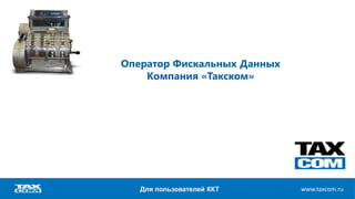 www.taxcom.ruwww.taxcom.ru
Оператор Фискальных Данных
Компания «Такском»
Для пользователей ККТ
 