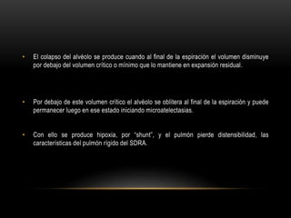 • El colapso del alvéolo se produce cuando al final de la espiración el volumen disminuye
por debajo del volumen crítico o mínimo que lo mantiene en expansión residual.
• Por debajo de este volumen crítico el alvéolo se oblitera al final de la espiración y puede
permanecer luego en ese estado iniciando microatelectasias.
• Con ello se produce hipoxia, por “shunt”, y el pulmón pierde distensibilidad, las
características del pulmón rígido del SDRA.
 