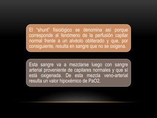 El “shunt” fisiológico se denomina así porque
corresponde al fenómeno de la perfusión capilar
normal frente a un alvéolo obliterado y que, por
consiguiente, resulta en sangre que no se oxigena.
Esta sangre va a mezclarse luego con sangre
arterial proveniente de capilares normales y que sí
está oxigenada. De esta mezcla veno-arterial
resulta un valor hipoxémico de PaO2.
 