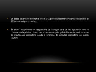 • En casos severos de neumonía o de SDRA pueden presentarse valores equivalentes al
35% o más del gasto cardíaco.
• El “shunt” intrapulmonar es responsable de la mayor parte de las hipoxemias que se
observan en la práctica clínica, y es el mecanismo principal de hipoxemia en el síndrome
de insuficiencia respiratoria aguda o síndrome de dificultad respiratoria del adulto
(SDRA).
 