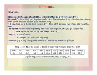 1.Khái niệm
Nói đến đô thị hóa cần phân biệt hai khái niệm Mức độ ĐTH và Tốc độ ĐTH:
Mức độ ĐTH được đánh giá (tính) theo nhiều cách: Phổ biến nhất là tính tỉ lệ phần trăm dân số
đô thị so với tổng dân số toàn quốc hay toàn vùng.
Tỉ lệ này được coi là thước đo về mức độ ĐTH để so sánh giữa các nước hoặc các vùng khác
nhau.
Tốc độ ĐTH nói đến mức độ gia tăng dân số đô thị hàng năm, chủ yếu gia tăng cơ học.
Mức độ đô thị hoá đô thị tính bằng A/B (% )
Trong đó A: dân số đô thị
B: Tổng số dân toàn quốc hay vùng
ĐÔ THỊ HÓA
B: Tổng số dân toàn quốc hay vùng
Tuy nhiên tỷ lệ % này không phản ảnh đầy đủ mức độ thị hóa của 1 quốc gia.
 