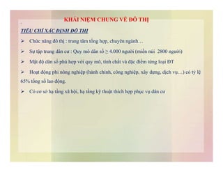 KHÁI NIỆM CHUNG VỀ ĐÔ THỊ.
TIÊU CHÍ XÁC ĐỊNH ĐÔ THỊ
 Chức năng đô thị : trung tâm tổng hợp, chuyên ngành…
 Sự tập trung dân cư : Quy mô dân số ≥ 4.000 người (miền núi 2800 người)
 Mật độ dân số phù hợp với quy mô, tính chất và đặc điểm từng loại ĐT
 Hoạt động phi nông nghiệp (hành chính, công nghiệp, xây dựng, dịch vụ…) có tỷ lệ
65% tổng số lao động.
 Có cơ sở hạ tầng xã hội, hạ tầng kỹ thuật thích hợp phục vụ dân cư
 
