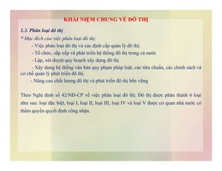 1.3. Phân loại đô thị
* Mục đích của việc phân loại đô thị:
- Việc phân loại đô thị và xác định cấp quản lý đô thị:
- Tổ chức, sắp xếp và phát triển hệ thống đô thị trong cả nước
- Lập, xét duyệt quy hoạch xây dựng đô thị
- Xây dựng hệ thống văn bản quy phạm pháp luật, các tiêu chuẩn, các chính sách và
cơ chế quản lý phát triển đô thị.
- Nâng cao chất lượng đô thị và phát triển đô thị bền vững
KHÁI NIỆM CHUNG VỀ ĐÔ THỊ
Theo Nghị định số 42/NĐ-CP về việc phân loại đô thị: Đô thị được phân thành 6 loại
như sau: loại đặc biệt, loại I, loại II, loại III, loại IV và loại V được cơ quan nhà nước có
thẩm quyền quyết định công nhận.
 