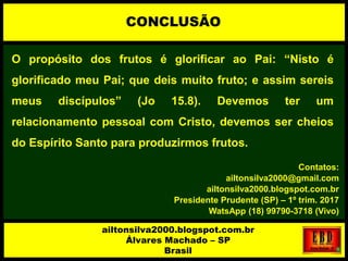 O propósito dos frutos é glorificar ao Pai: “Nisto é
glorificado meu Pai; que deis muito fruto; e assim sereis
meus discípulos” (Jo 15.8). Devemos ter um
relacionamento pessoal com Cristo, devemos ser cheios
do Espírito Santo para produzirmos frutos.
Contatos:
ailtonsilva2000@gmail.com
ailtonsilva2000.blogspot.com.br
Presidente Prudente (SP) – 1º trim. 2017
WatsApp (18) 99790-3718 (Vivo)
CONCLUSÃO
ailtonsilva2000.blogspot.com.br
Álvares Machado – SP
Brasil
 
