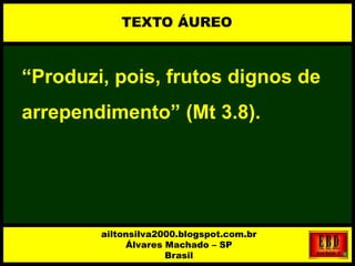 “Produzi, pois, frutos dignos de
arrependimento” (Mt 3.8).
TEXTO ÁUREO
ailtonsilva2000.blogspot.com.br
Álvares Machado – SP
Brasil
 