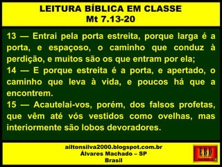 13 — Entrai pela porta estreita, porque larga é a
porta, e espaçoso, o caminho que conduz à
perdição, e muitos são os que entram por ela;
14 — E porque estreita é a porta, e apertado, o
caminho que leva à vida, e poucos há que a
encontrem.
15 — Acautelai-vos, porém, dos falsos profetas,
que vêm até vós vestidos como ovelhas, mas
interiormente são lobos devoradores.
LEITURA BÍBLICA EM CLASSE
Mt 7.13-20
ailtonsilva2000.blogspot.com.br
Álvares Machado – SP
Brasil
 