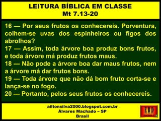 16 — Por seus frutos os conhecereis. Porventura,
colhem-se uvas dos espinheiros ou figos dos
abrolhos?
17 — Assim, toda árvore boa produz bons frutos,
e toda árvore má produz frutos maus.
18 — Não pode a árvore boa dar maus frutos, nem
a árvore má dar frutos bons.
19 — Toda árvore que não dá bom fruto corta-se e
lança-se no fogo.
20 — Portanto, pelos seus frutos os conhecereis.
LEITURA BÍBLICA EM CLASSE
Mt 7.13-20
ailtonsilva2000.blogspot.com.br
Álvares Machado – SP
Brasil
 