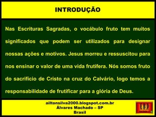 Nas Escrituras Sagradas, o vocábulo fruto tem muitos
significados que podem ser utilizados para designar
nossas ações e motivos. Jesus morreu e ressuscitou para
nos ensinar o valor de uma vida frutífera. Nós somos fruto
do sacrifício de Cristo na cruz do Calvário, logo temos a
responsabilidade de frutificar para a glória de Deus.
INTRODUÇÃO
ailtonsilva2000.blogspot.com.br
Álvares Machado – SP
Brasil
 
