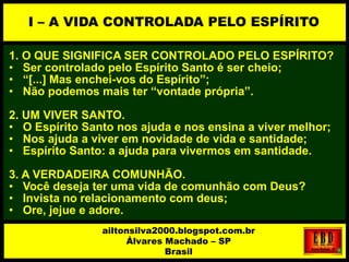 1. O QUE SIGNIFICA SER CONTROLADO PELO ESPÍRITO?
• Ser controlado pelo Espírito Santo é ser cheio;
• “[...] Mas enchei-vos do Espírito”;
• Não podemos mais ter “vontade própria”.
2. UM VIVER SANTO.
• O Espírito Santo nos ajuda e nos ensina a viver melhor;
• Nos ajuda a viver em novidade de vida e santidade;
• Espírito Santo: a ajuda para vivermos em santidade.
3. A VERDADEIRA COMUNHÃO.
• Você deseja ter uma vida de comunhão com Deus?
• Invista no relacionamento com deus;
• Ore, jejue e adore.
I – A VIDA CONTROLADA PELO ESPÍRITO
ailtonsilva2000.blogspot.com.br
Álvares Machado – SP
Brasil
 