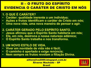 1. O QUE É CARÁTER?
• Caráter: qualidade inerente a um indivíduo;
• Ações e frutos identificam o caráter de Cristo em nós;
• Uma nova vida, uma nova maneira de pensar e agir.
2. CARÁTER GERADO PELO ESPÍRITO SANTO.
• Jesus afirmou que o Espírito Santo habitaria em nós;
• Ele, em nós, destrona a nossa natureza adâmica;
• O Espírito Santo trabalha e nos transforma.
3. UM NOVO ESTILO DE VIDA.
• Viver em novidade de vida não é fácil;
• O caminho é apertado e exige renúncia;
• Nem sempre os frutos revelam a filiação Divina.
II – O FRUTO DO ESPÍRITO
EVIDENCIA O CARÁTER DE CRISTO EM NÓS
ailtonsilva2000.blogspot.com.br
Álvares Machado – SP
Brasil
 