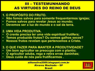 1. O PROPÓSITO DO FRUTO.
• Não fomos salvos para somente frequentarmos igrejas;
• Fomos salvos para revelar Jesus ao mundo;
• Devemos ser a luz do mundo e o sal da terra.
2. UMA VIDA PRODUTIVA.
• O crente precisa ter uma vida espiritual frutífera;
• Temos produzido frutos? Ou somos galhos secos?
• Nossos frutos revelam que pertencemos a Cristo.
3. O QUE FAZER PARA MANTER A PRODUTIVIDADE?
• Um bom agricultor se preocupa com o plantio;
• O agricultor aduba, rega e retira ervas daninhas;
• Deus cuida de nós para frutificarmos .
III – TESTEMUNHANDO
AS VIRTUDES DO REINO DE DEUS
ailtonsilva2000.blogspot.com.br
Álvares Machado – SP
Brasil
 