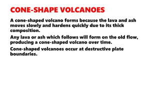 A cone-shaped volcano forms because the lava and ash
moves slowly and hardens quickly due to its thick
composition.
Any lava or ash which follows will form on the old flow,
producing a cone-shaped volcano over time.
Cone-shaped volcanoes occur at destructive plate
boundaries.
 