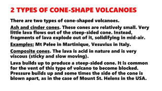 There are two types of cone-shaped volcanoes.
Ash and cinder cones. These cones are relatively small. Very
little lava flows out of the steep-sided cone. Instead,
fragments of lava explode out of it, solidifying in mid-air.
Examples: Mt Pelee in Martinique, Vesuvius in Italy.
Composite cones. The lava is acid in nature and is very
viscous (sticky and slow moving).
Lava builds up to produce a steep-sided cone. It is common
for the vent of this type of volcano to become blocked.
Pressure builds up and some times the side of the cone is
blown apart, as in the case of Mount St. Helens in the USA.
 