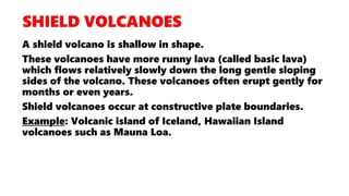 A shield volcano is shallow in shape.
These volcanoes have more runny lava (called basic lava)
which flows relatively slowly down the long gentle sloping
sides of the volcano. These volcanoes often erupt gently for
months or even years.
Shield volcanoes occur at constructive plate boundaries.
Example: Volcanic island of Iceland, Hawaiian Island
volcanoes such as Mauna Loa.
 