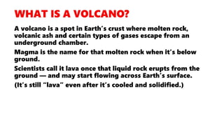 A volcano is a spot in Earth’s crust where molten rock,
volcanic ash and certain types of gases escape from an
underground chamber.
Magma is the name for that molten rock when it’s below
ground.
Scientists call it lava once that liquid rock erupts from the
ground — and may start flowing across Earth’s surface.
(It’s still “lava” even after it’s cooled and solidified.)
 