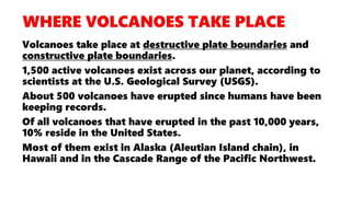 Volcanoes take place at destructive plate boundaries and
constructive plate boundaries.
1,500 active volcanoes exist across our planet, according to
scientists at the U.S. Geological Survey (USGS).
About 500 volcanoes have erupted since humans have been
keeping records.
Of all volcanoes that have erupted in the past 10,000 years,
10% reside in the United States.
Most of them exist in Alaska (Aleutian Island chain), in
Hawaii and in the Cascade Range of the Pacific Northwest.
 