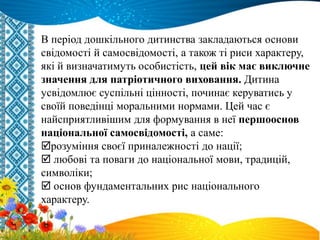 В період дошкільного дитинства закладаються основи
свідомості й самосвідомості, а також ті риси характеру,
які й визначатимуть особистість, цей вік має виключне
значення для патріотичного виховання. Дитина
усвідомлює суспільні цінності, починає керуватись у
своїй поведінці моральними нормами. Цей час є
найсприятливішим для формування в неї першооснов
національної самосвідомості, а саме:
розуміння своєї приналежності до нації;
 любові та поваги до національної мови, традицій,
символіки;
 основ фундаментальних рис національного
характеру.
 