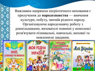 Важливим напрямом патріотичного виховання є
прилучення до народознавства — вивчення
культури, побуту, звичаїв рідного народу.
Організовуючи народознавчу роботу з
дошкільниками, вихователі повинні у комплексі
розв'язувати пізнавальні, навчальні, виховні та
мовленнєві завдання.
 