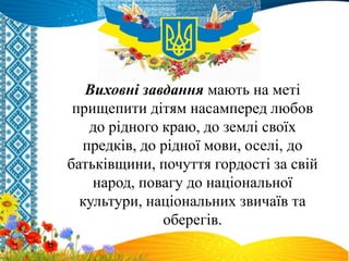 Виховні завдання мають на меті
прищепити дітям насамперед любов
до рідного краю, до землі своїх
предків, до рідної мови, оселі, до
батьківщини, почуття гордості за свій
народ, повагу до національної
культури, національних звичаїв та
оберегів.
 